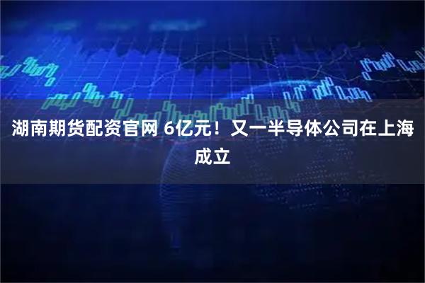 湖南期货配资官网 6亿元!又一半导体公司在上海成立