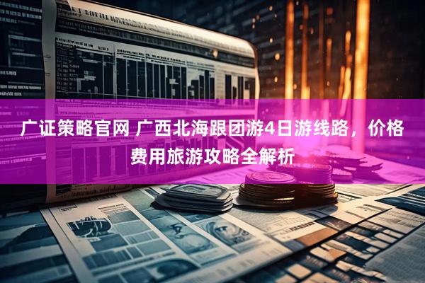 广证策略官网 广西北海跟团游4日游线路,价格费用旅游攻略全解析