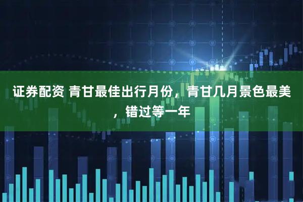 证券配资 青甘最佳出行月份,青甘几月景色最美,错过等一年