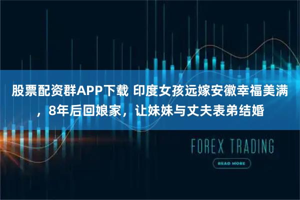 股票配资群APP下载 印度女孩远嫁安徽幸福美满,8年后回娘家,让妹妹与丈夫表弟结婚