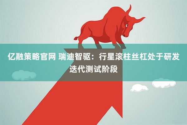亿融策略官网 瑞迪智驱：行星滚柱丝杠处于研发迭代测试阶段