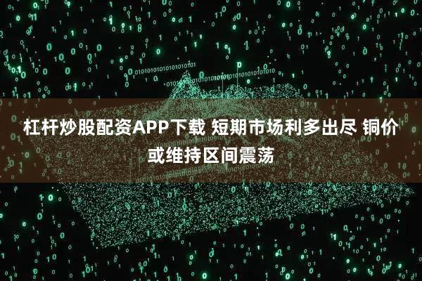 杠杆炒股配资APP下载 短期市场利多出尽 铜价或维持区间震荡