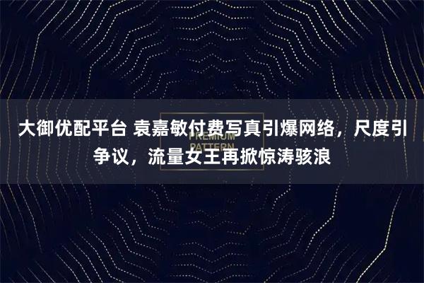 大御优配平台 袁嘉敏付费写真引爆网络,尺度引争议,流量女王再掀惊涛骇浪