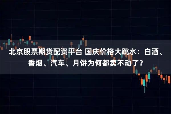 北京股票期货配资平台 国庆价格大跳水:白酒、香烟、汽车、月饼为何都卖不动了?