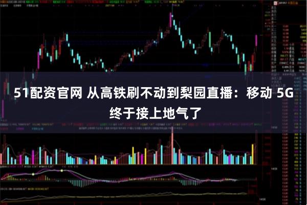 51配资官网 从高铁刷不动到梨园直播:移动 5G 终于接上地气了