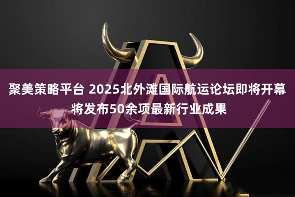聚美策略平台 2025北外滩国际航运论坛即将开幕 将发布50余项最新行业成果