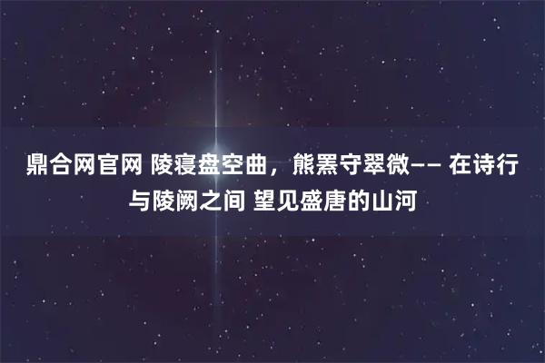 鼎合网官网 陵寝盘空曲，熊罴守翠微—— 在诗行与陵阙之间 望见盛唐的山河