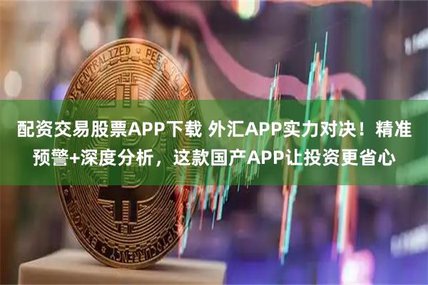 配资交易股票APP下载 外汇APP实力对决!精准预警+深度分析,这款国产APP让投资更省心