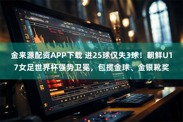 金来源配资APP下载 进25球仅失3球！朝鲜U17女足世界杯强势卫冕，包揽金球、金银靴奖