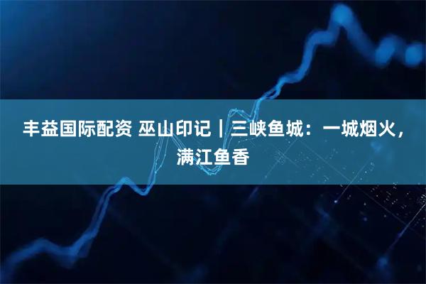 丰益国际配资 巫山印记｜三峡鱼城：一城烟火，满江鱼香