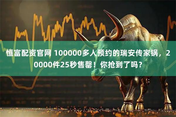 恒富配资官网 100000多人预约的瑞安传家锅，20000件25秒售罄！你抢到了吗？