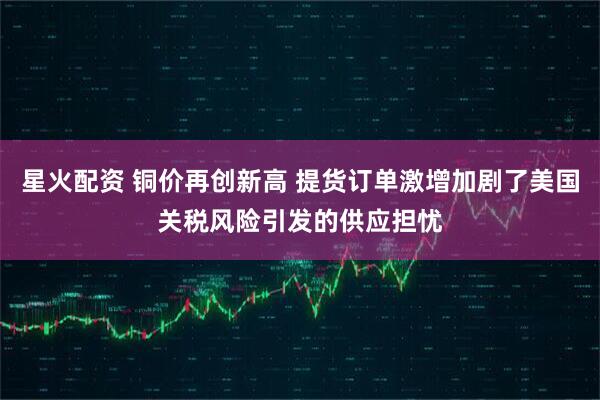 星火配资 铜价再创新高 提货订单激增加剧了美国关税风险引发的供应担忧