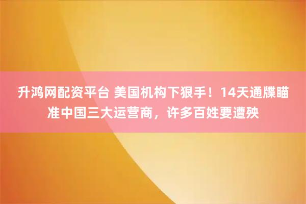 升鸿网配资平台 美国机构下狠手！14天通牒瞄准中国三大运营商，许多百姓要遭殃