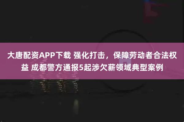 大唐配资APP下载 强化打击，保障劳动者合法权益 成都警方通报5起涉欠薪领域典型案例