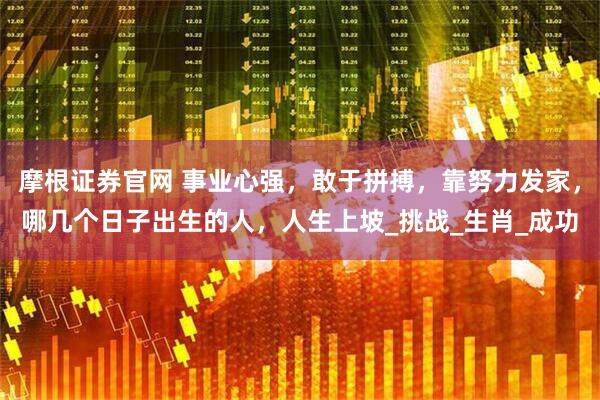 摩根证券官网 事业心强，敢于拼搏，靠努力发家，哪几个日子出生的人，人生上坡_挑战_生肖_成功