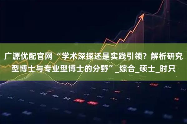 广源优配官网 “学术深探还是实践引领？解析研究型博士与专业型博士的分野”_综合_硕士_时只