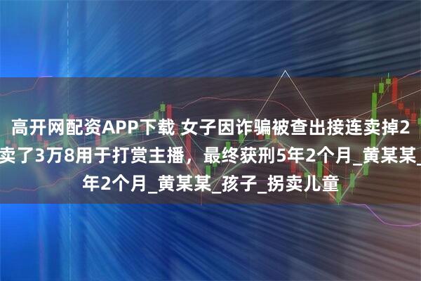 高开网配资APP下载 女子因诈骗被查出接连卖掉2个亲生子,1个卖了3万8用于打赏主播,最终获刑5年2个月_黄某某_孩子_拐卖儿童