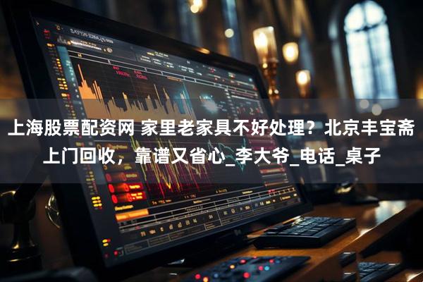 上海股票配资网 家里老家具不好处理？北京丰宝斋上门回收，靠谱又省心_李大爷_电话_桌子