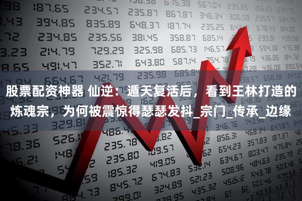 股票配资神器 仙逆：遁天复活后，看到王林打造的炼魂宗，为何被震惊得瑟瑟发抖_宗门_传承_边缘