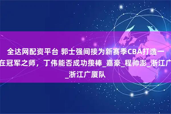 全达网配资平台 郭士强间接为新赛季CBA打造一支潜在冠军之师，丁伟能否成功接棒_嘉豪_程帅澎_浙江广厦队