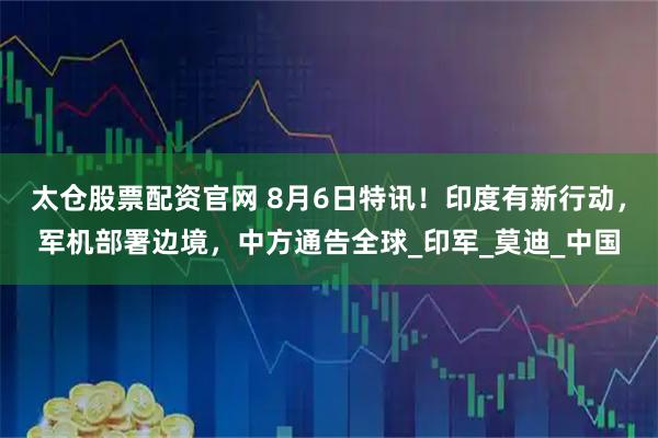 太仓股票配资官网 8月6日特讯!印度有新行动,军机部署边境,中方通告全球_印军_莫迪_中国