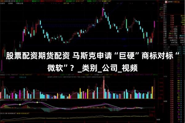 股票配资期货配资 马斯克申请“巨硬”商标对标“微软”？_类别_公司_视频