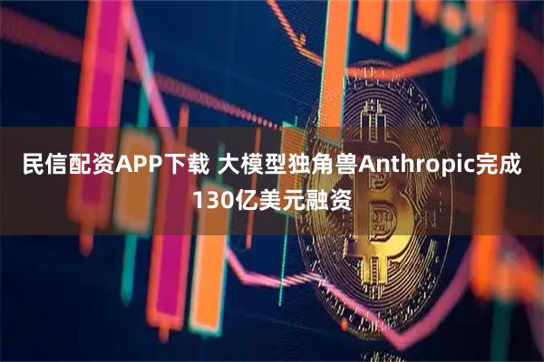 民信配资APP下载 大模型独角兽Anthropic完成130亿美元融资