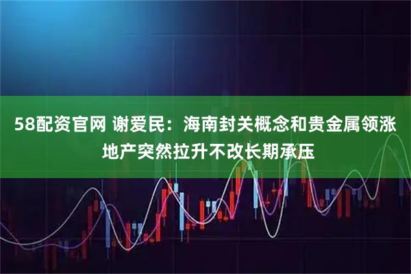 58配资官网 谢爱民:海南封关概念和贵金属领涨 地产突然拉升不改长期承压