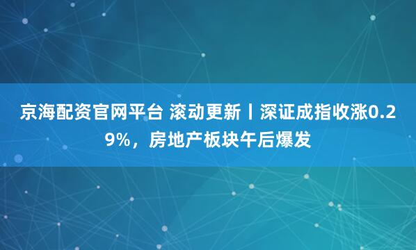 京海配资官网平台 滚动更新丨深证成指收涨0.29%,房地产板块午后爆发