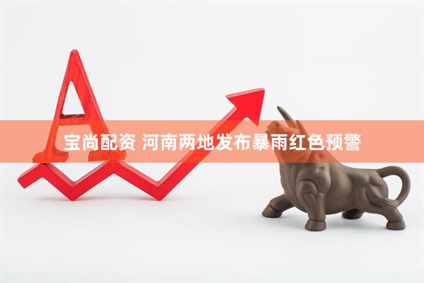 宝尚配资 河南两地发布暴雨红色预警