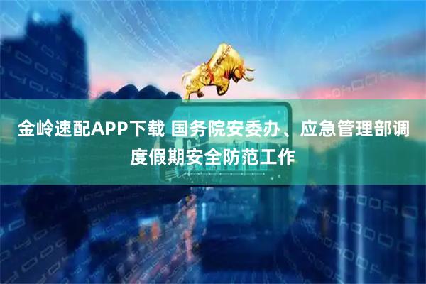 金岭速配APP下载 国务院安委办、应急管理部调度假期安全防范工作
